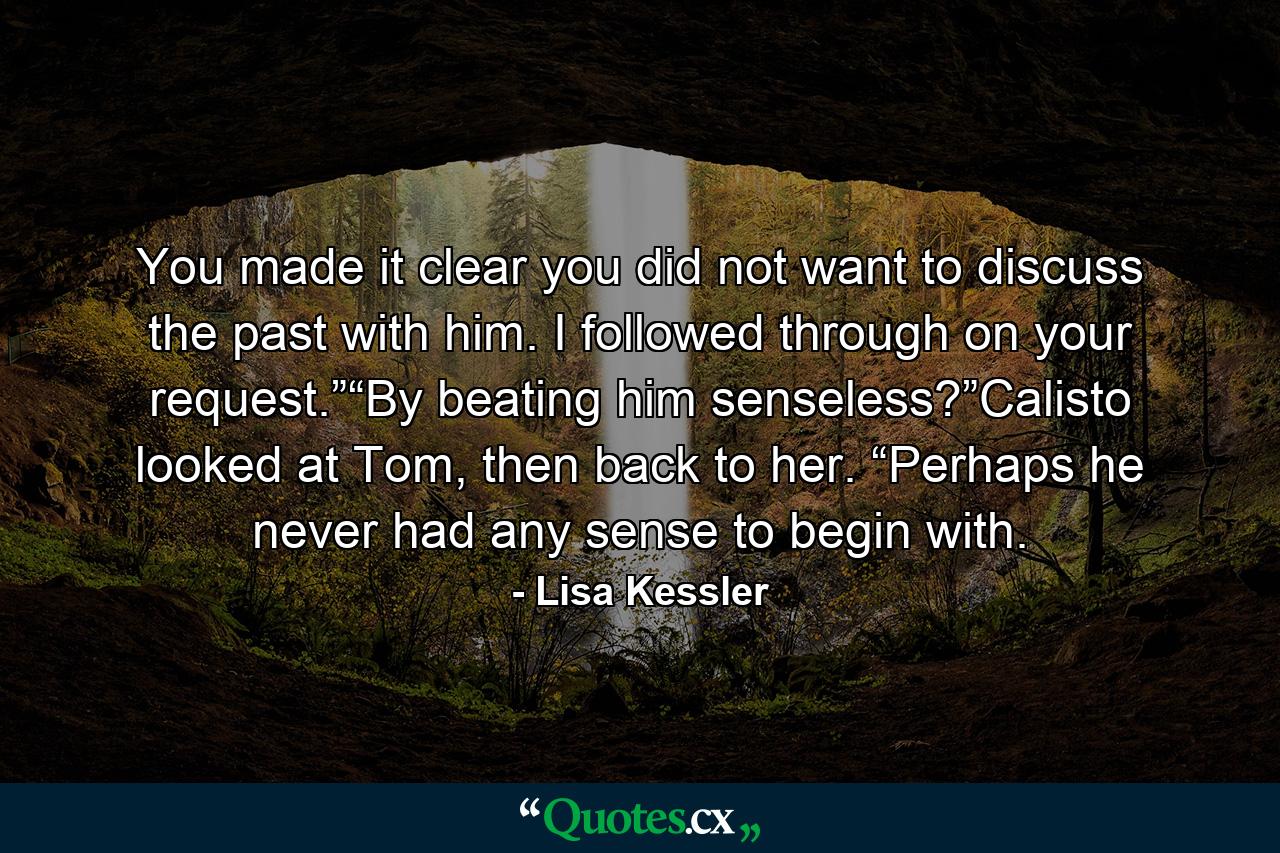 You made it clear you did not want to discuss the past with him. I followed through on your request.”“By beating him senseless?”Calisto looked at Tom, then back to her. “Perhaps he never had any sense to begin with. - Quote by Lisa Kessler