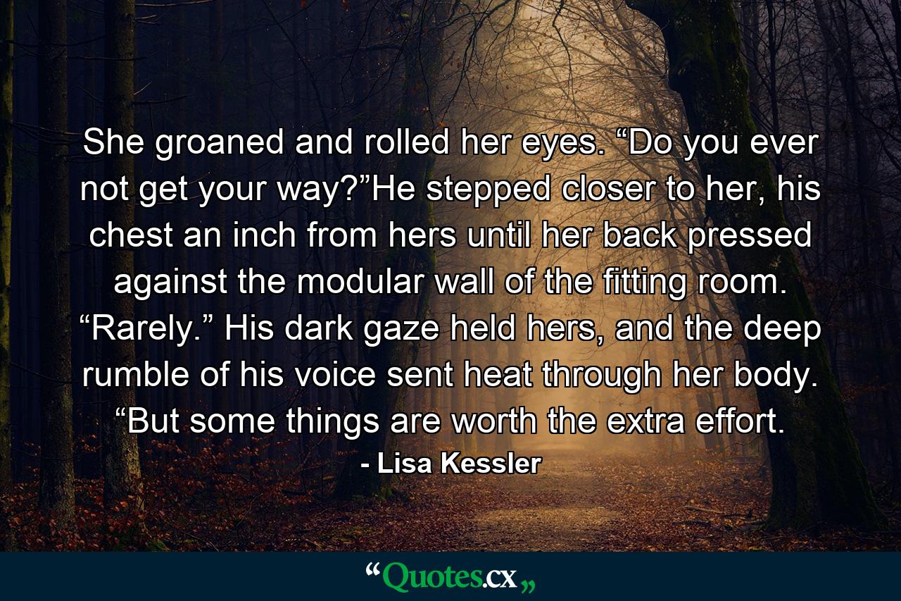 She groaned and rolled her eyes. “Do you ever not get your way?”He stepped closer to her, his chest an inch from hers until her back pressed against the modular wall of the fitting room. “Rarely.” His dark gaze held hers, and the deep rumble of his voice sent heat through her body. “But some things are worth the extra effort. - Quote by Lisa Kessler