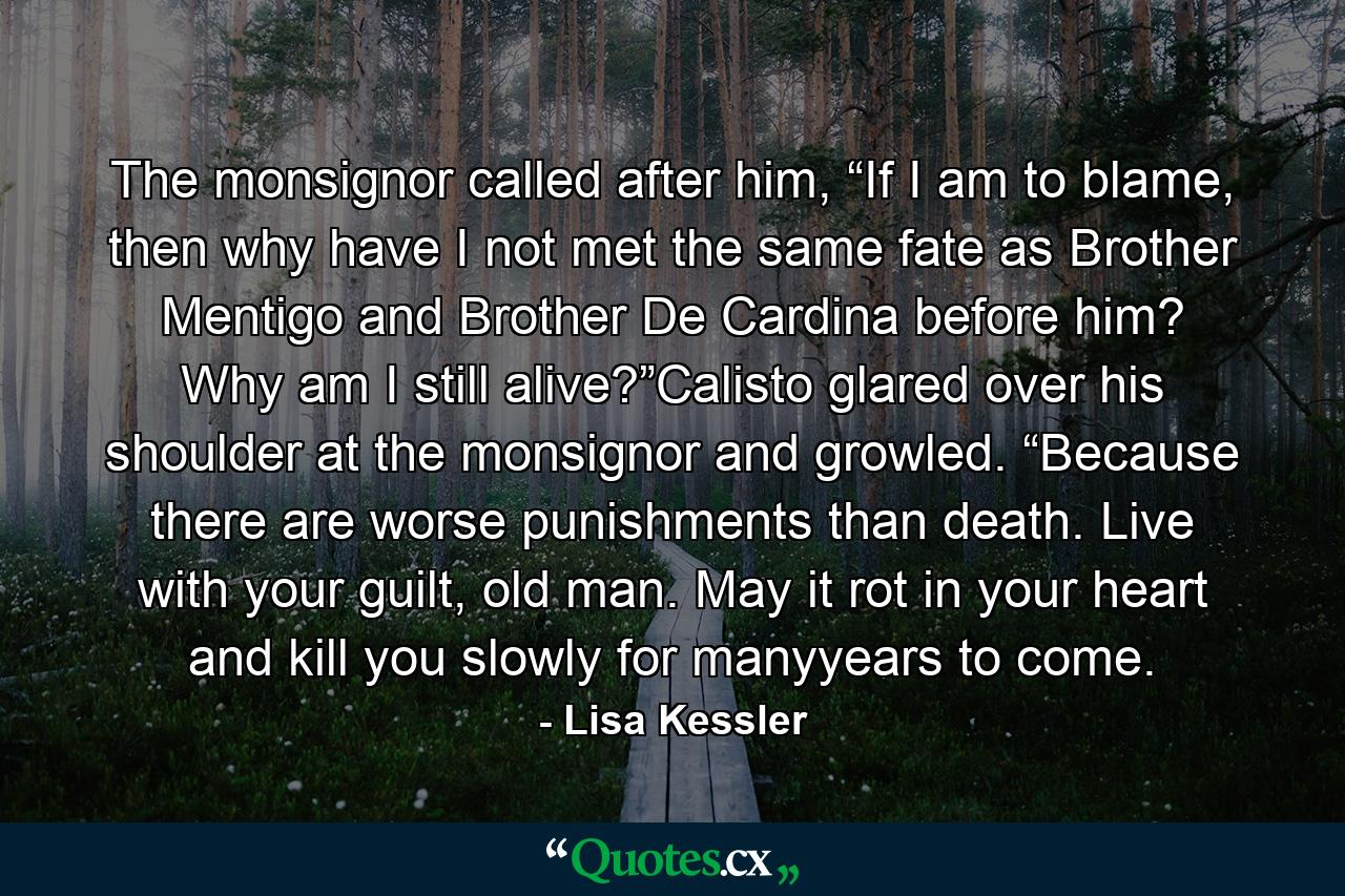 The monsignor called after him, “If I am to blame, then why have I not met the same fate as Brother Mentigo and Brother De Cardina before him? Why am I still alive?”Calisto glared over his shoulder at the monsignor and growled. “Because there are worse punishments than death. Live with your guilt, old man. May it rot in your heart and kill you slowly for manyyears to come. - Quote by Lisa Kessler