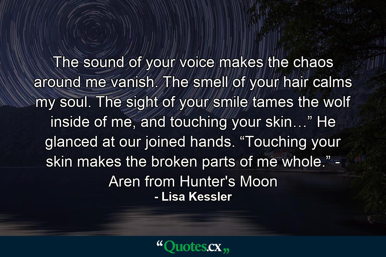 The sound of your voice makes the chaos around me vanish. The smell of your hair calms my soul. The sight of your smile tames the wolf inside of me, and touching your skin…” He glanced at our joined hands. “Touching your skin makes the broken parts of me whole.” - Aren from Hunter's Moon - Quote by Lisa Kessler