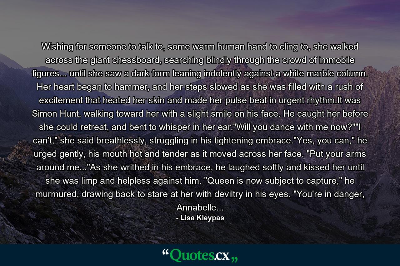Wishing for someone to talk to, some warm human hand to cling to, she walked across the giant chessboard, searching blindly through the crowd of immobile figures... until she saw a dark form leaning indolently against a white marble column. Her heart began to hammer, and her steps slowed as she was filled with a rush of excitement that heated her skin and made her pulse beat in urgent rhythm.It was Simon Hunt, walking toward her with a slight smile on his face. He caught her before she could retreat, and bent to whisper in her ear.