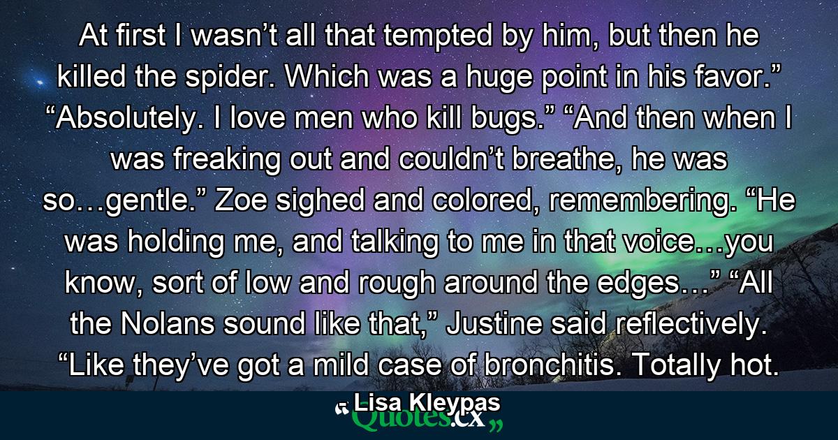 At first I wasn’t all that tempted by him, but then he killed the spider. Which was a huge point in his favor.” “Absolutely. I love men who kill bugs.” “And then when I was freaking out and couldn’t breathe, he was so…gentle.” Zoe sighed and colored, remembering. “He was holding me, and talking to me in that voice…you know, sort of low and rough around the edges…” “All the Nolans sound like that,” Justine said reflectively. “Like they’ve got a mild case of bronchitis. Totally hot. - Quote by Lisa Kleypas