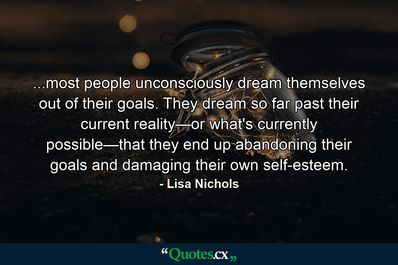 ...most people unconsciously dream themselves out of their goals. They dream so far past their current reality—or what's currently possible—that they end up abandoning their goals and damaging their own self-esteem. - Quote by Lisa Nichols