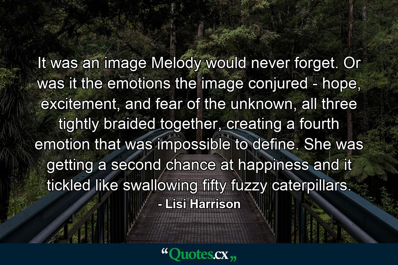 It was an image Melody would never forget. Or was it the emotions the image conjured - hope, excitement, and fear of the unknown, all three tightly braided together, creating a fourth emotion that was impossible to define. She was getting a second chance at happiness and it tickled like swallowing fifty fuzzy caterpillars. - Quote by Lisi Harrison