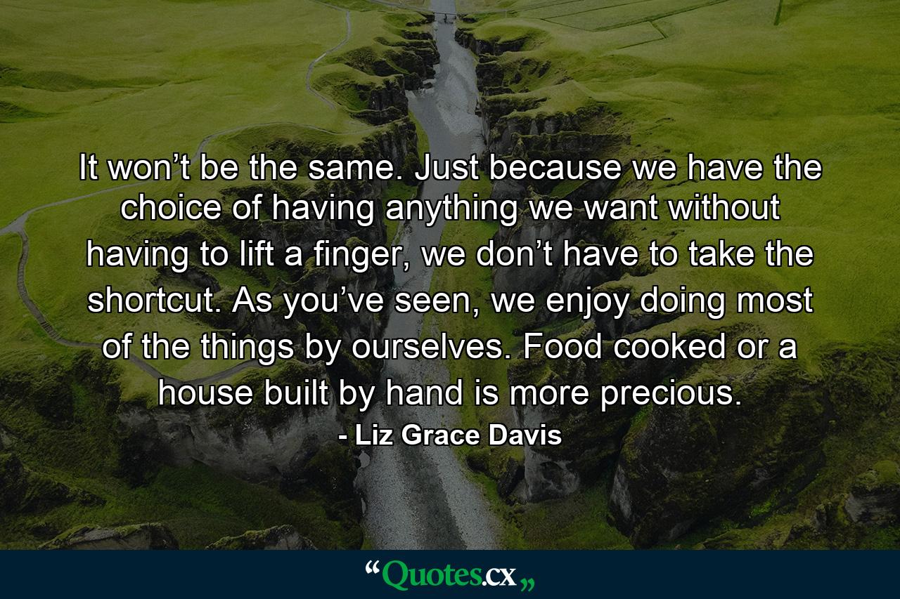 It won’t be the same. Just because we have the choice of having anything we want without having to lift a finger, we don’t have to take the shortcut. As you’ve seen, we enjoy doing most of the things by ourselves. Food cooked or a house built by hand is more precious. - Quote by Liz Grace Davis