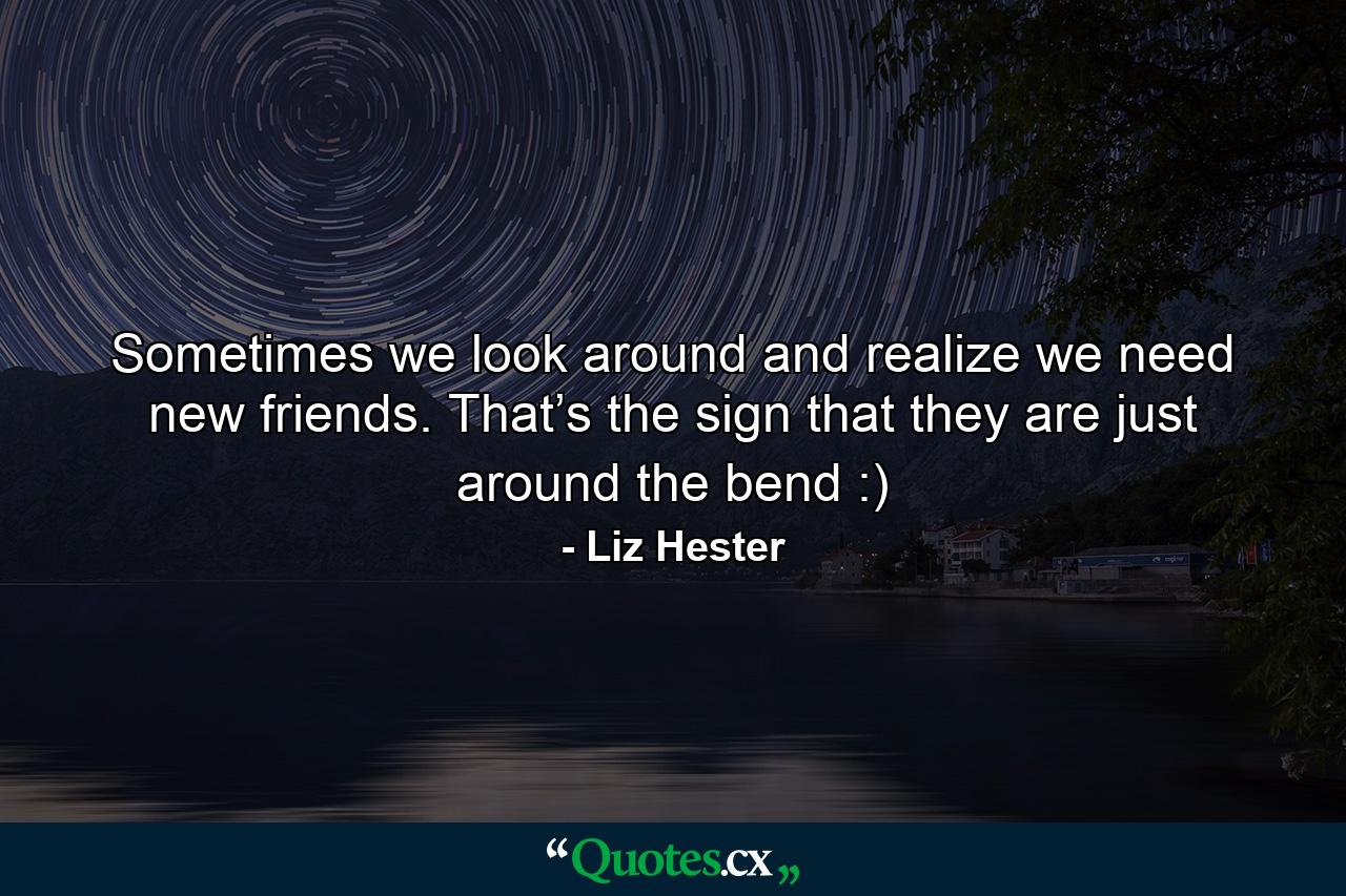 Sometimes we look around and realize we need new friends. That’s the sign that they are just around the bend :) - Quote by Liz Hester