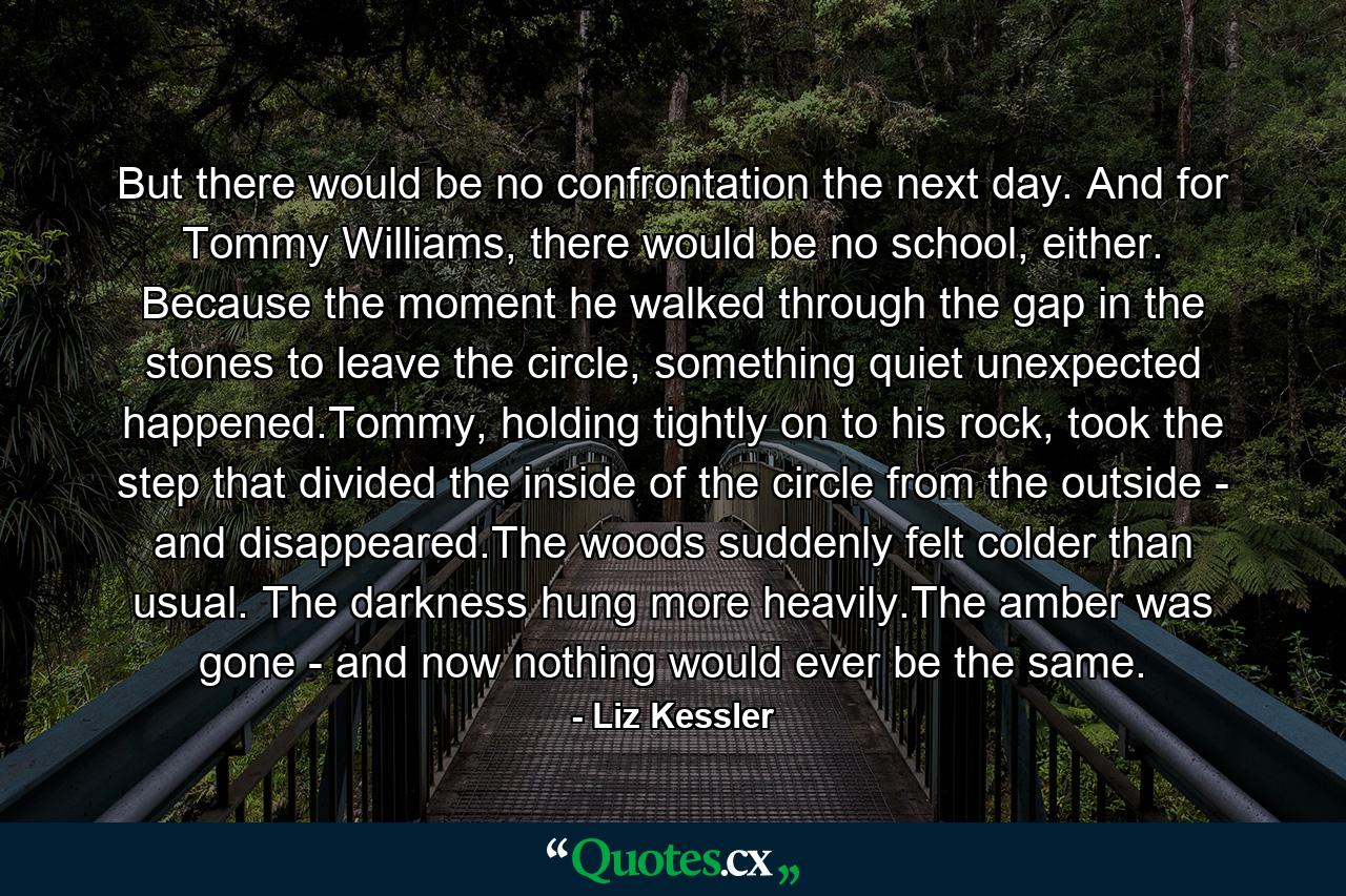 But there would be no confrontation the next day. And for Tommy Williams, there would be no school, either. Because the moment he walked through the gap in the stones to leave the circle, something quiet unexpected happened.Tommy, holding tightly on to his rock, took the step that divided the inside of the circle from the outside - and disappeared.The woods suddenly felt colder than usual. The darkness hung more heavily.The amber was gone - and now nothing would ever be the same. - Quote by Liz Kessler