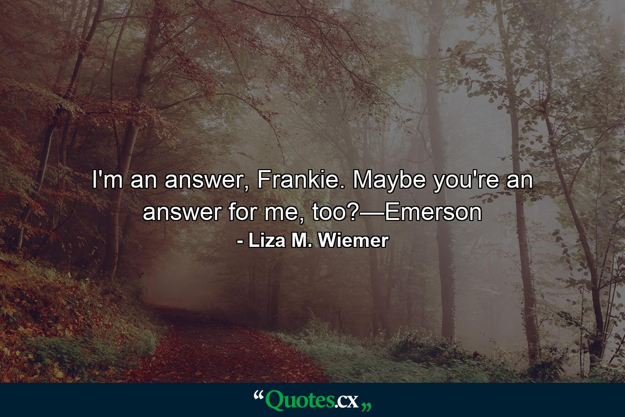 I'm an answer, Frankie. Maybe you're an answer for me, too?—Emerson - Quote by Liza M. Wiemer