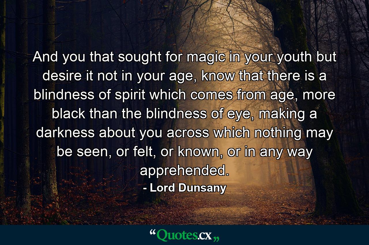 And you that sought for magic in your youth but desire it not in your age, know that there is a blindness of spirit which comes from age, more black than the blindness of eye, making a darkness about you across which nothing may be seen, or felt, or known, or in any way apprehended. - Quote by Lord Dunsany