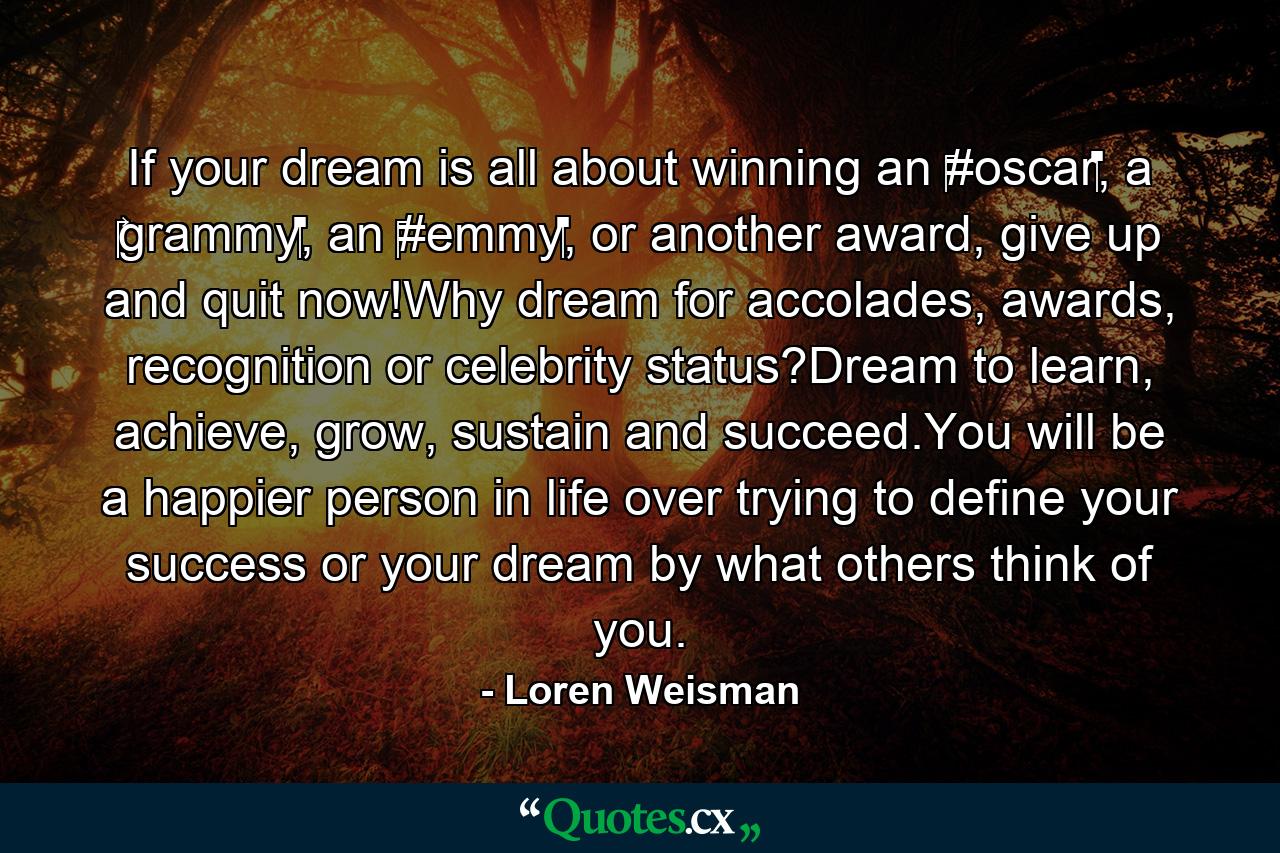 If your dream is all about winning an ‪#oscar‬, a ‪‎grammy‬, an ‪#emmy‬, or another award, give up and quit now!Why dream for accolades, awards, recognition or celebrity status?Dream to learn, achieve, grow, sustain and succeed.You will be a happier person in life over trying to define your success or your dream by what others think of you. - Quote by Loren Weisman