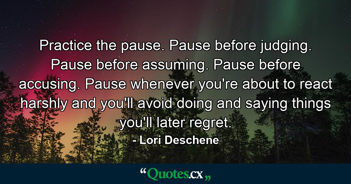 Practice the pause. Pause before judging. Pause before assuming. Pause before accusing. Pause whenever you're about to react harshly and you'll avoid doing and saying things you'll later regret. - Quote by Lori Deschene