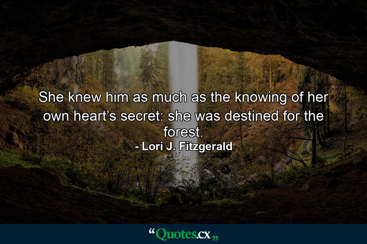 She knew him as much as the knowing of her own heart’s secret: she was destined for the forest. - Quote by Lori J. Fitzgerald