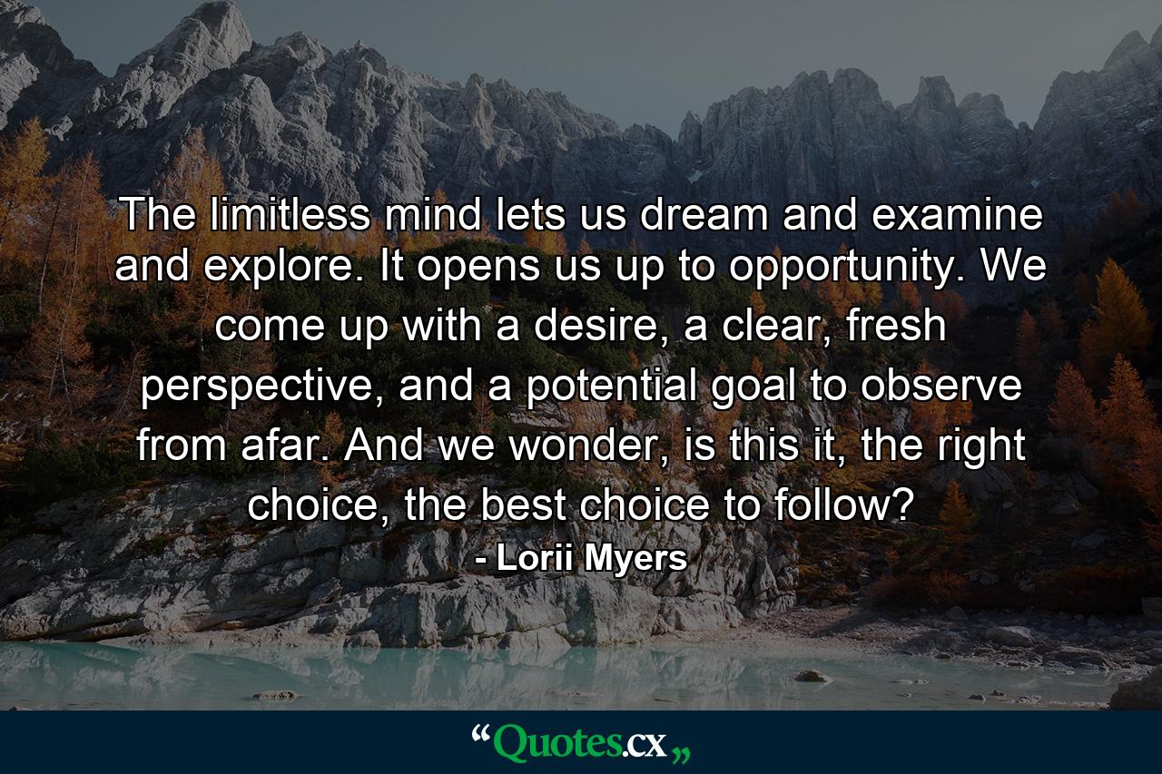 The limitless mind lets us dream and examine and explore. It opens us up to opportunity. We come up with a desire, a clear, fresh perspective, and a potential goal to observe from afar. And we wonder, is this it, the right choice, the best choice to follow? - Quote by Lorii Myers