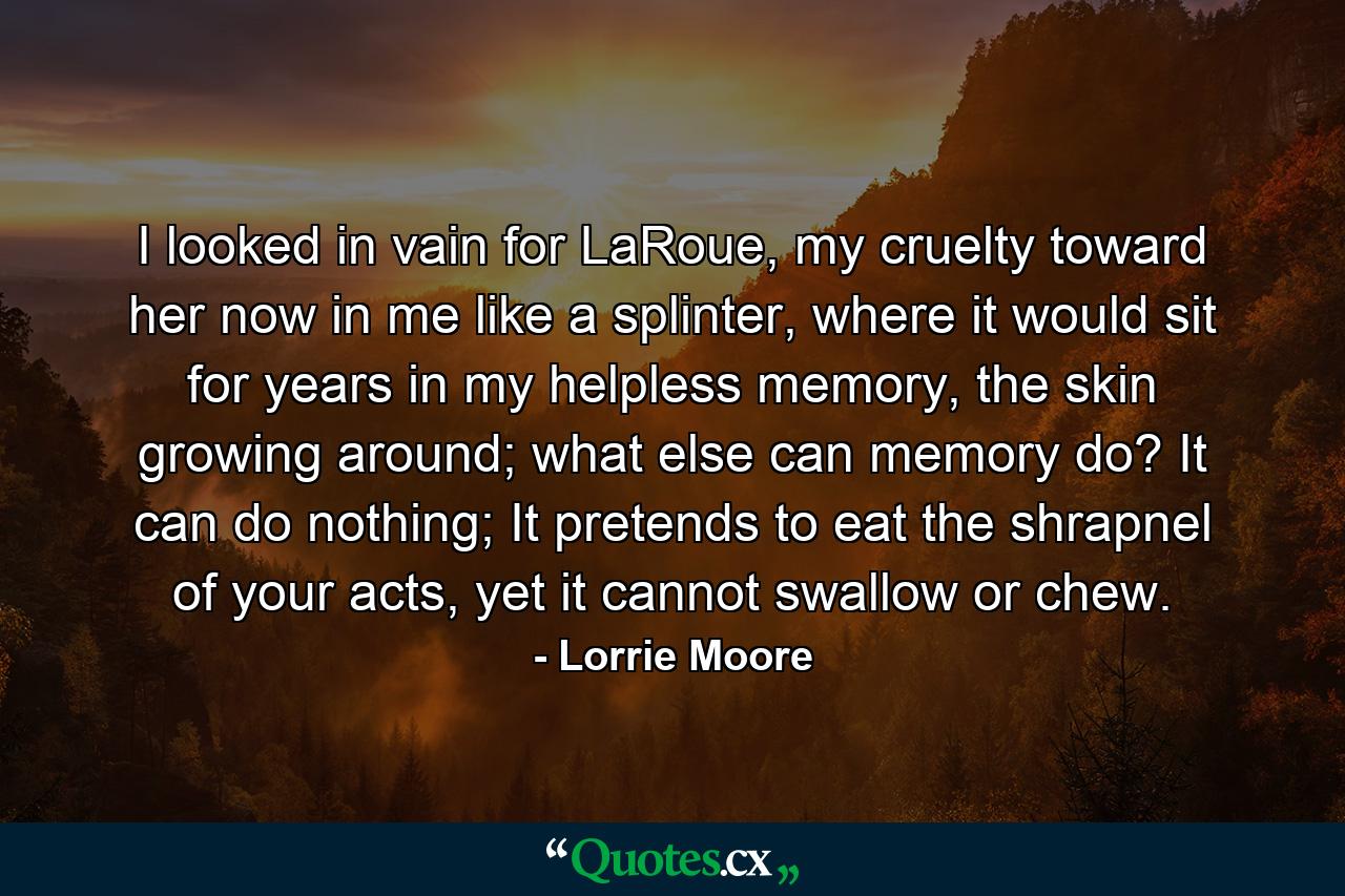 I looked in vain for LaRoue, my cruelty toward her now in me like a splinter, where it would sit for years in my helpless memory, the skin growing around; what else can memory do? It can do nothing; It pretends to eat the shrapnel of your acts, yet it cannot swallow or chew. - Quote by Lorrie Moore