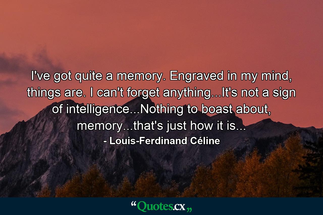 I've got quite a memory. Engraved in my mind, things are. I can't forget anything...It's not a sign of intelligence...Nothing to boast about, memory...that's just how it is... - Quote by Louis-Ferdinand Céline