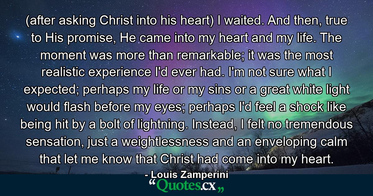 (after asking Christ into his heart) I waited. And then, true to His promise, He came into my heart and my life. The moment was more than remarkable; it was the most realistic experience I'd ever had. I'm not sure what I expected; perhaps my life or my sins or a great white light would flash before my eyes; perhaps I'd feel a shock like being hit by a bolt of lightning. Instead, I felt no tremendous sensation, just a weightlessness and an enveloping calm that let me know that Christ had come into my heart. - Quote by Louis Zamperini