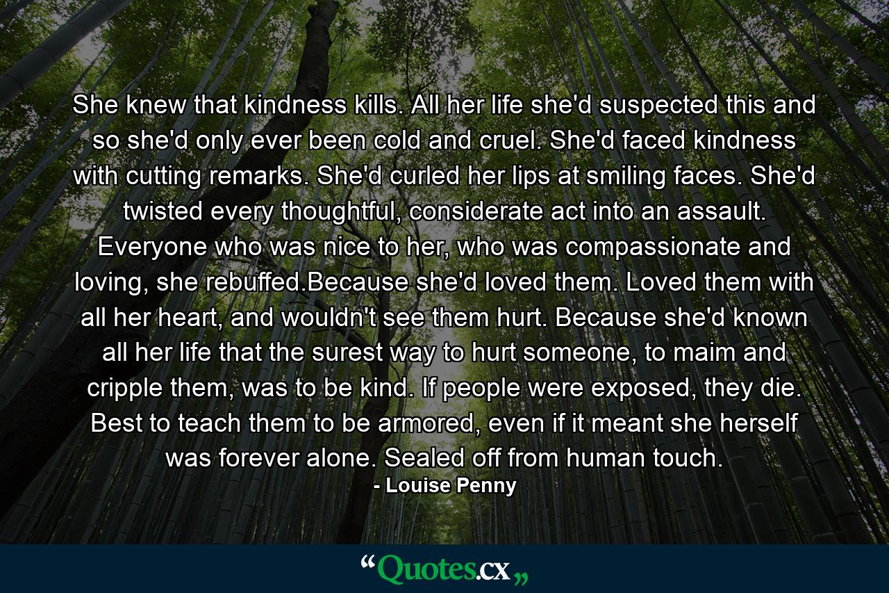 She knew that kindness kills. All her life she'd suspected this and so she'd only ever been cold and cruel. She'd faced kindness with cutting remarks. She'd curled her lips at smiling faces. She'd twisted every thoughtful, considerate act into an assault. Everyone who was nice to her, who was compassionate and loving, she rebuffed.Because she'd loved them. Loved them with all her heart, and wouldn't see them hurt. Because she'd known all her life that the surest way to hurt someone, to maim and cripple them, was to be kind. If people were exposed, they die. Best to teach them to be armored, even if it meant she herself was forever alone. Sealed off from human touch. - Quote by Louise Penny