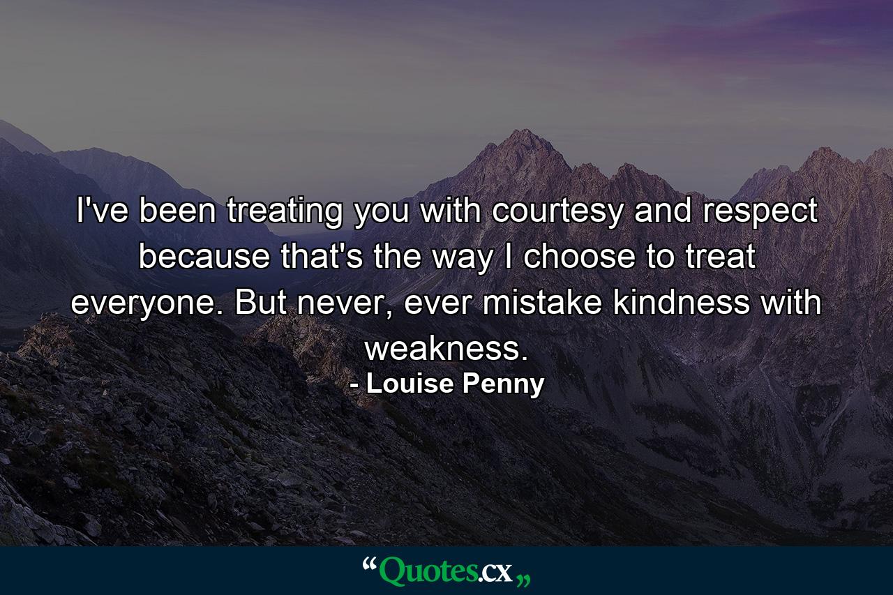 I've been treating you with courtesy and respect because that's the way I choose to treat everyone. But never, ever mistake kindness with weakness. - Quote by Louise Penny