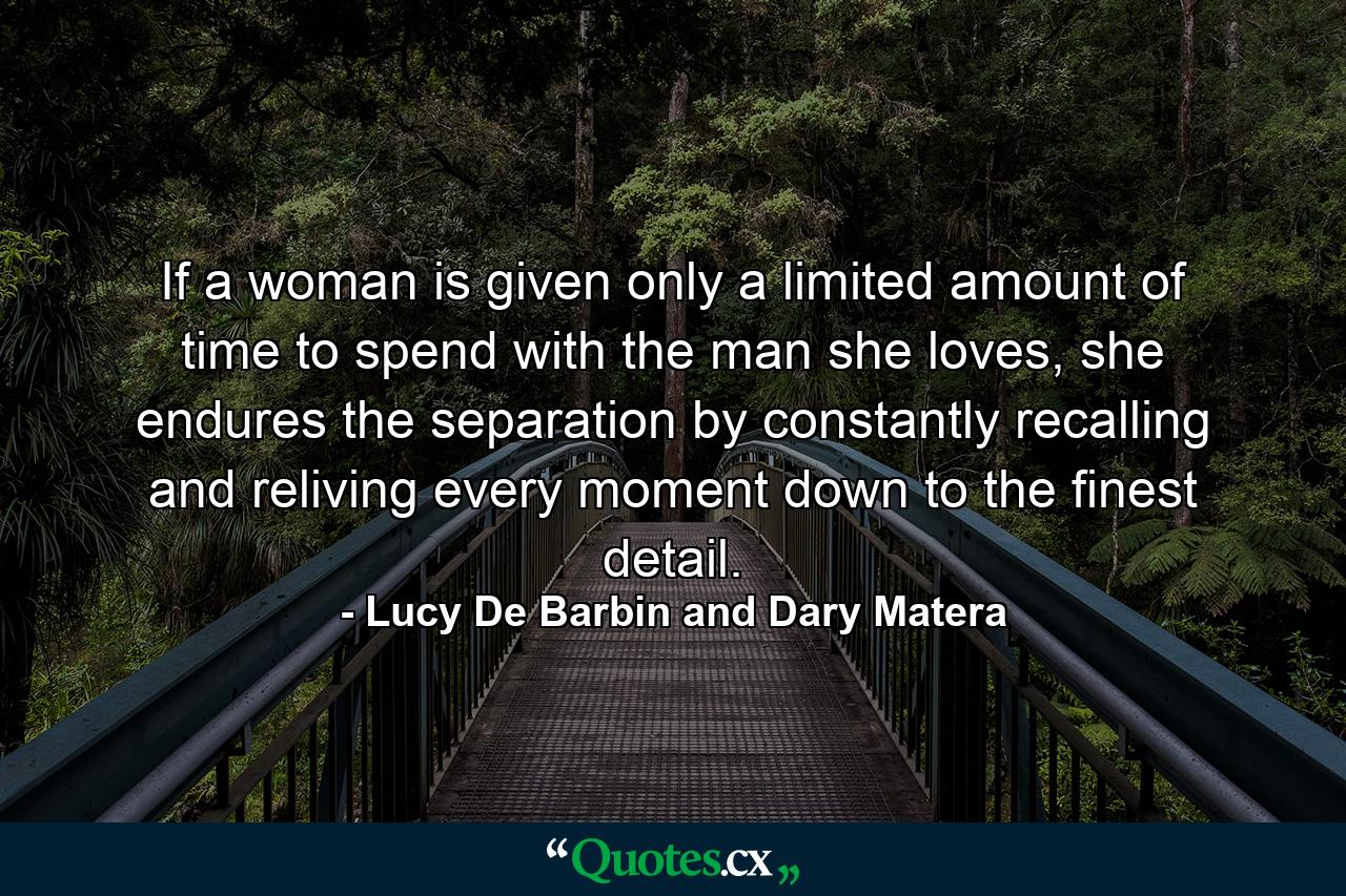 If a woman is given only a limited amount of time to spend with the man she loves, she endures the separation by constantly recalling and reliving every moment down to the finest detail. - Quote by Lucy De Barbin and Dary Matera