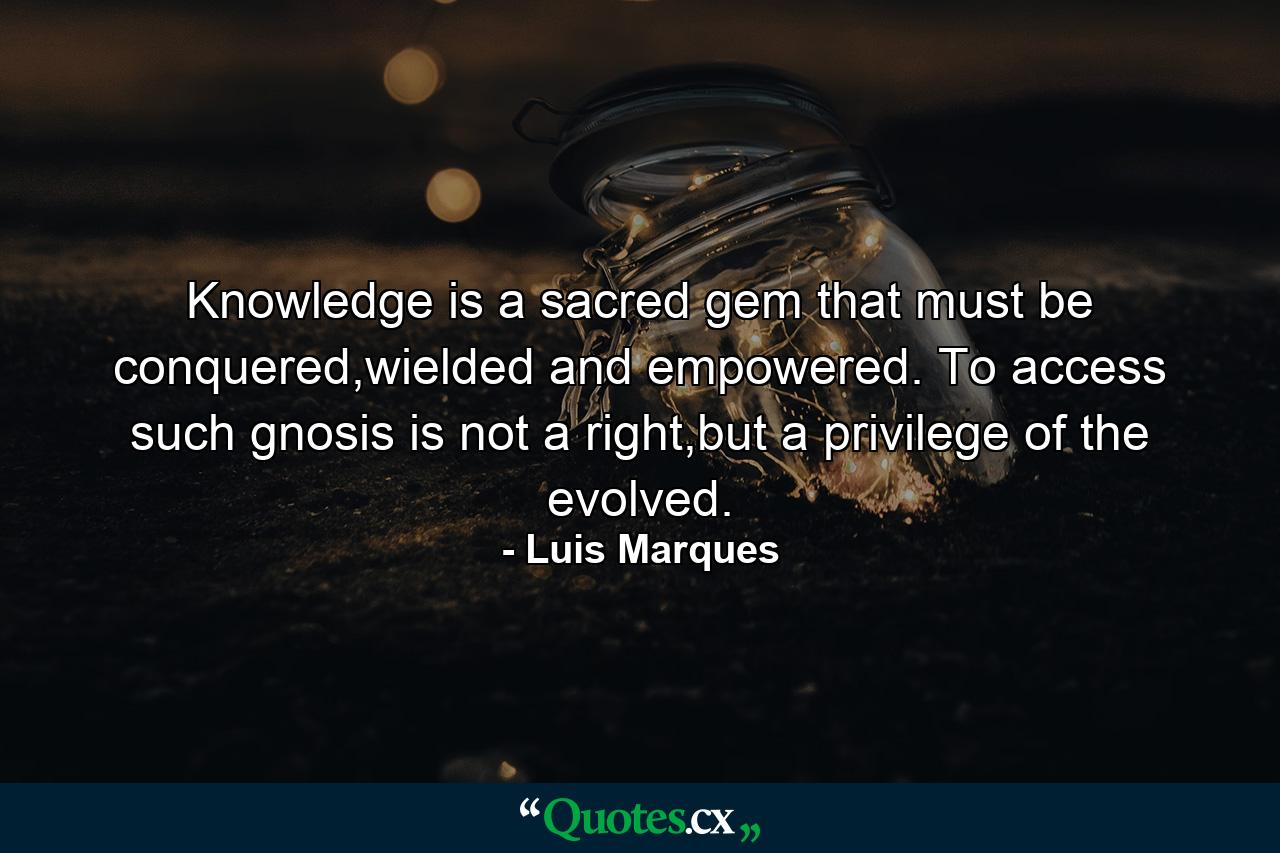 Knowledge is a sacred gem that must be conquered,wielded and empowered. To access such gnosis is not a right,but a privilege of the evolved. - Quote by Luis Marques