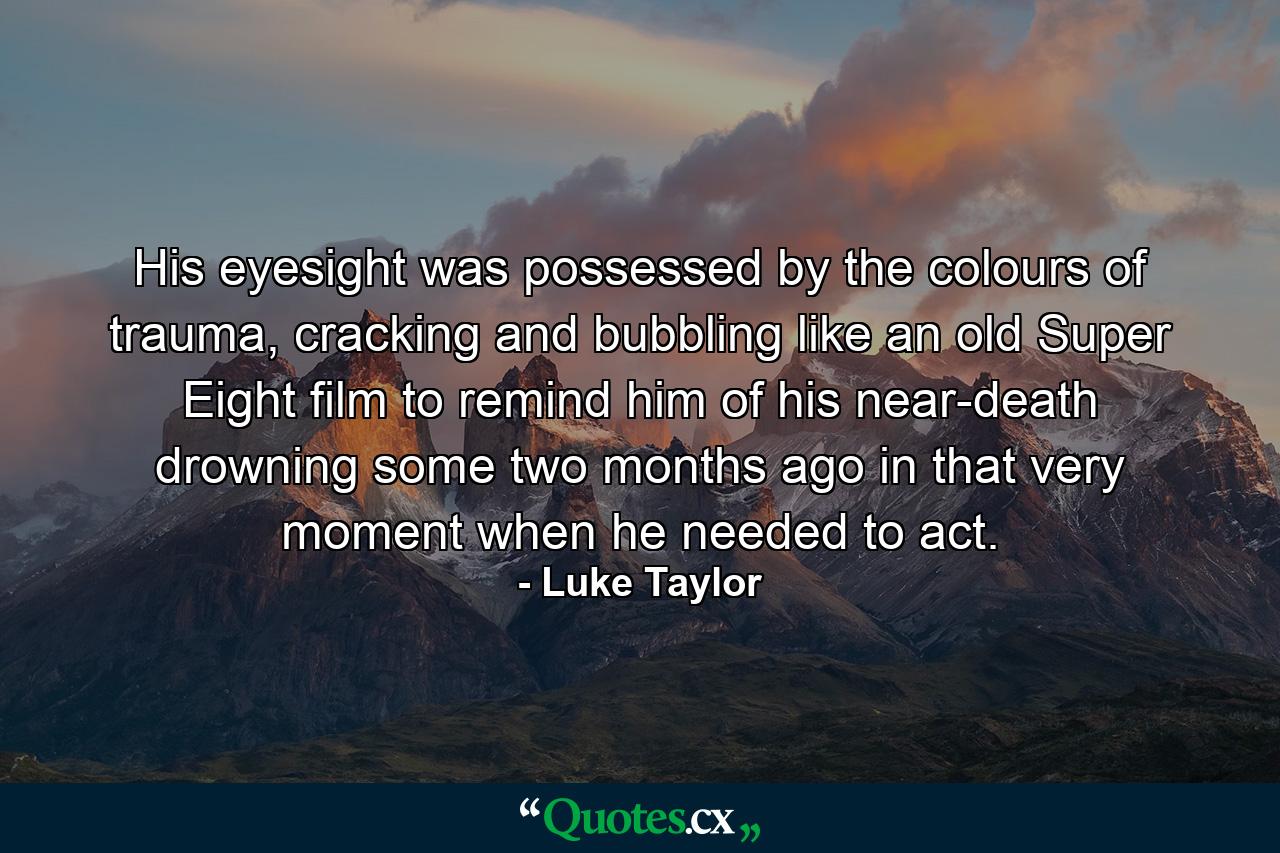 His eyesight was possessed by the colours of trauma, cracking and bubbling like an old Super Eight film to remind him of his near-death drowning some two months ago in that very moment when he needed to act. - Quote by Luke Taylor