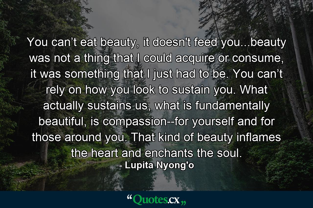 You can’t eat beauty, it doesn't feed you...beauty was not a thing that I could acquire or consume, it was something that I just had to be. You can’t rely on how you look to sustain you. What actually sustains us, what is fundamentally beautiful, is compassion--for yourself and for those around you. That kind of beauty inflames the heart and enchants the soul. - Quote by Lupita Nyong'o