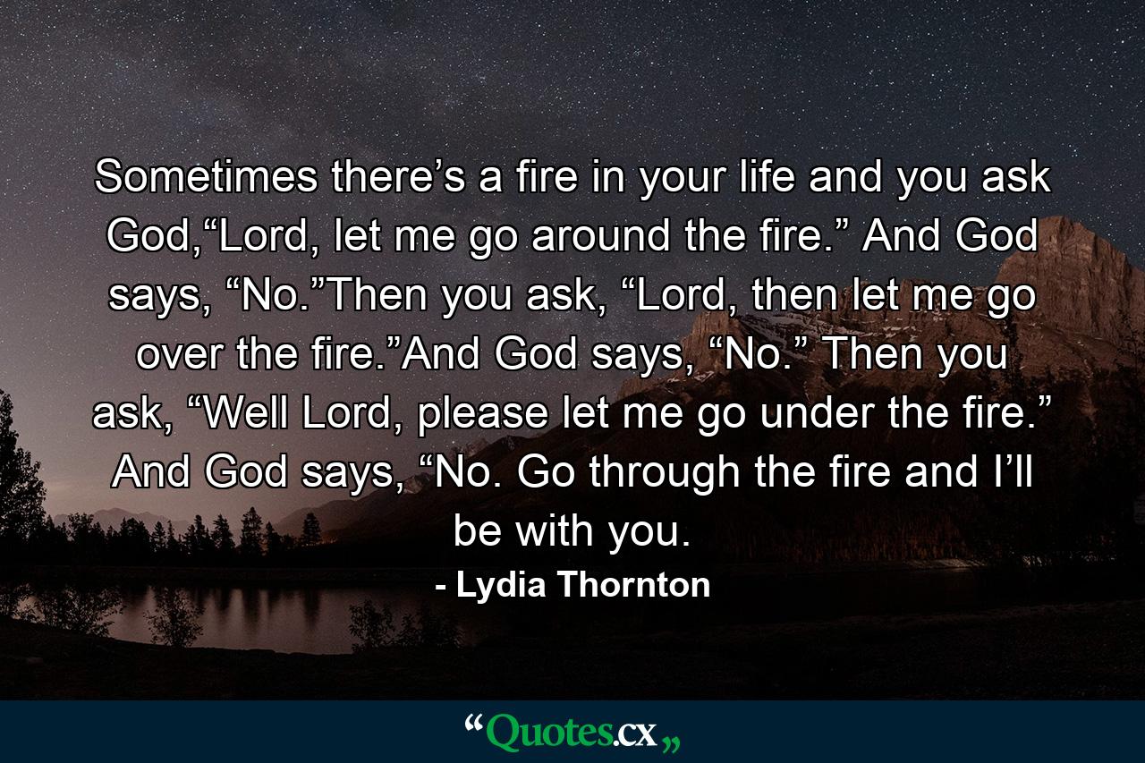 Sometimes there’s a fire in your life and you ask God,“Lord, let me go around the fire.” And God says, “No.”Then you ask, “Lord, then let me go over the fire.”And God says, “No.” Then you ask, “Well Lord, please let me go under the fire.” And God says, “No. Go through the fire and I’ll be with you. - Quote by Lydia Thornton