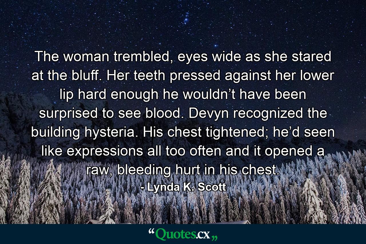 The woman trembled, eyes wide as she stared at the bluff. Her teeth pressed against her lower lip hard enough he wouldn’t have been surprised to see blood. Devyn recognized the building hysteria. His chest tightened; he’d seen like expressions all too often and it opened a raw, bleeding hurt in his chest. - Quote by Lynda K. Scott