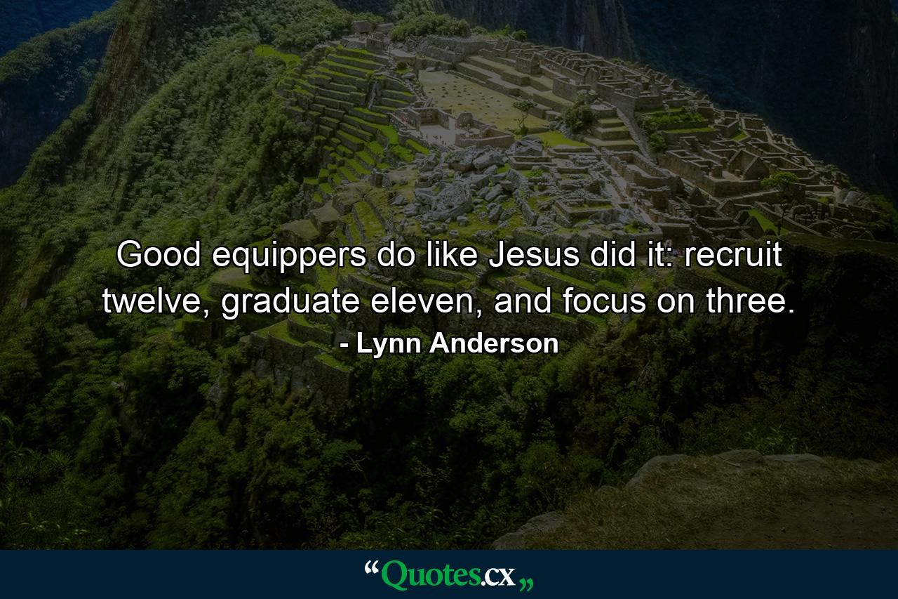 Good equippers do like Jesus did it: recruit twelve, graduate eleven, and focus on three. - Quote by Lynn Anderson