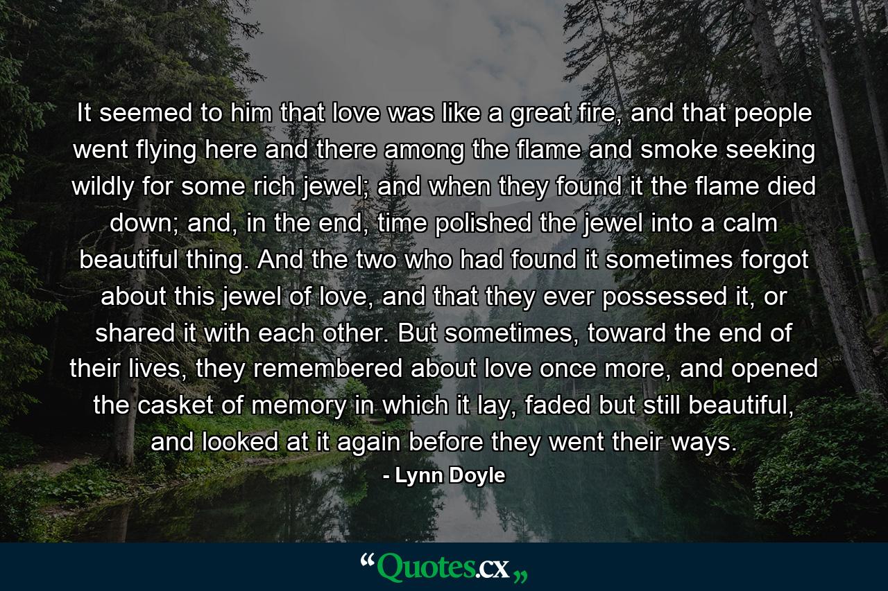 It seemed to him that love was like a great fire, and that people went flying here and there among the flame and smoke seeking wildly for some rich jewel; and when they found it the flame died down; and, in the end, time polished the jewel into a calm beautiful thing. And the two who had found it sometimes forgot about this jewel of love, and that they ever possessed it, or shared it with each other. But sometimes, toward the end of their lives, they remembered about love once more, and opened the casket of memory in which it lay, faded but still beautiful, and looked at it again before they went their ways. - Quote by Lynn Doyle