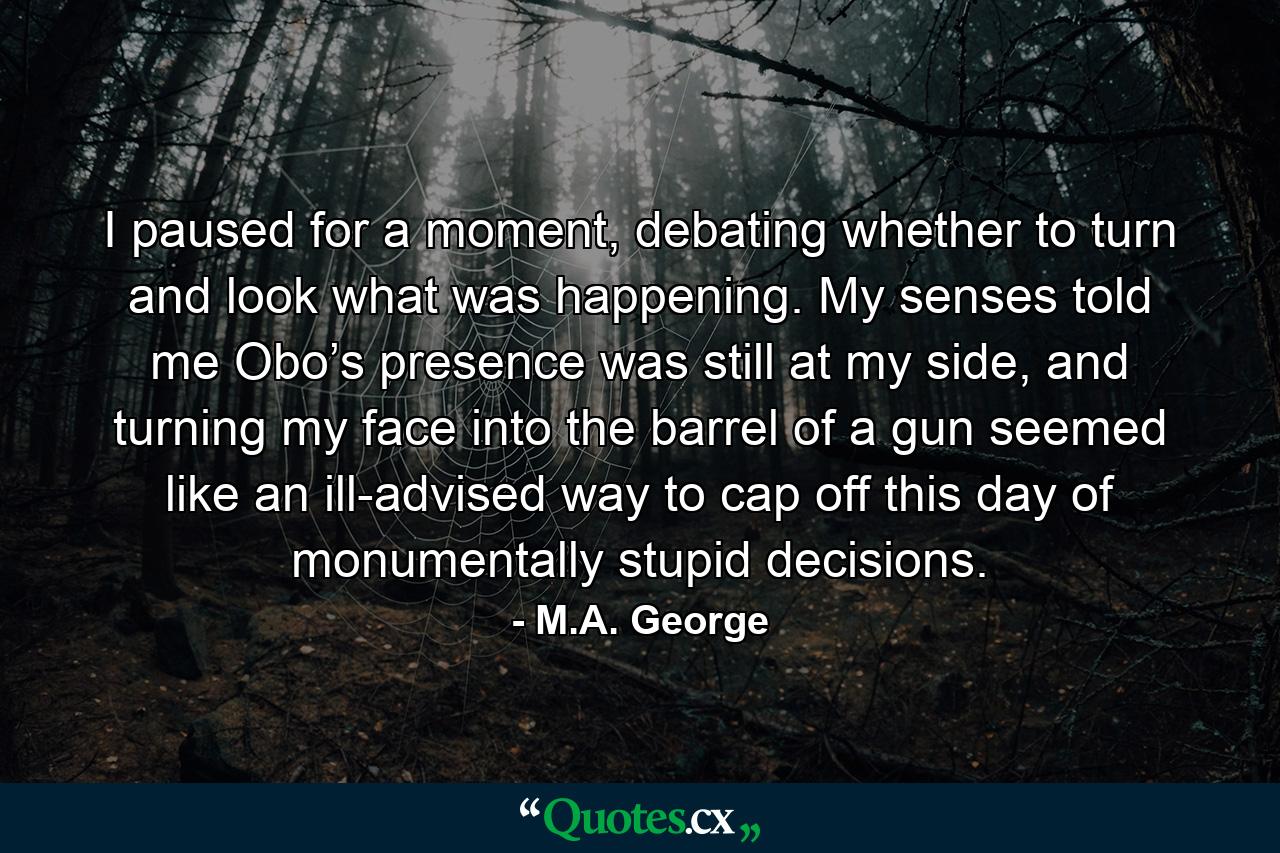 I paused for a moment, debating whether to turn and look what was happening. My senses told me Obo’s presence was still at my side, and turning my face into the barrel of a gun seemed like an ill-advised way to cap off this day of monumentally stupid decisions. - Quote by M.A. George