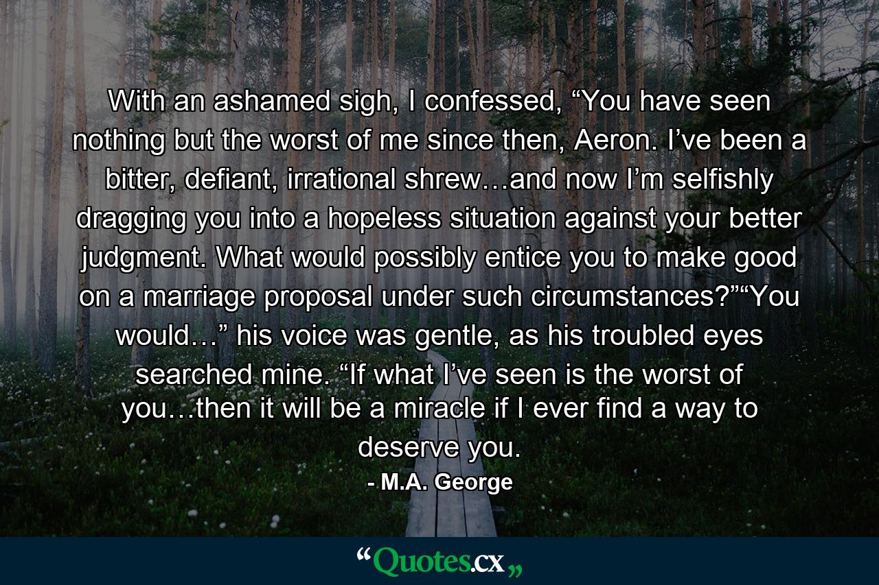 With an ashamed sigh, I confessed, “You have seen nothing but the worst of me since then, Aeron. I’ve been a bitter, defiant, irrational shrew…and now I’m selfishly dragging you into a hopeless situation against your better judgment. What would possibly entice you to make good on a marriage proposal under such circumstances?”“You would…” his voice was gentle, as his troubled eyes searched mine. “If what I’ve seen is the worst of you…then it will be a miracle if I ever find a way to deserve you. - Quote by M.A. George