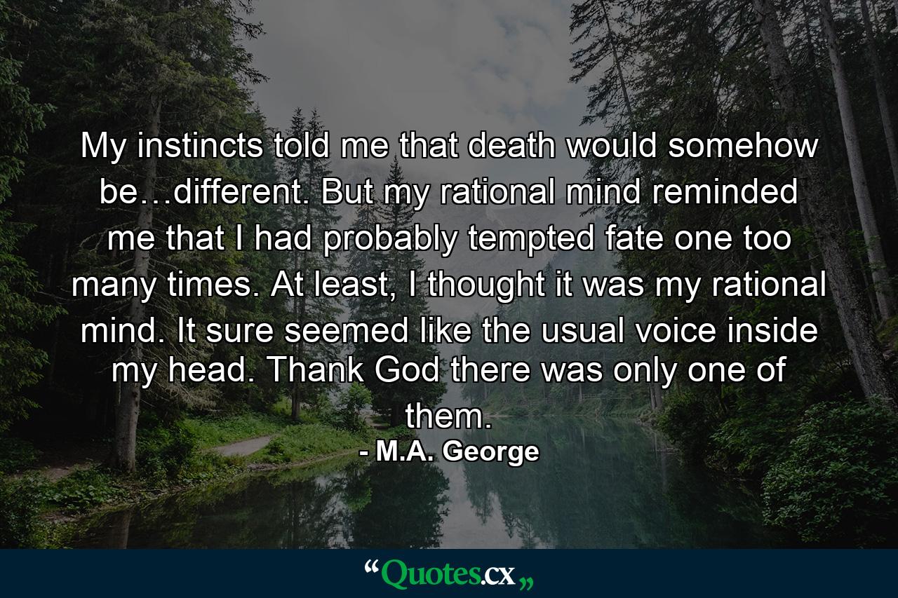 My instincts told me that death would somehow be…different. But my rational mind reminded me that I had probably tempted fate one too many times. At least, I thought it was my rational mind. It sure seemed like the usual voice inside my head. Thank God there was only one of them. - Quote by M.A. George