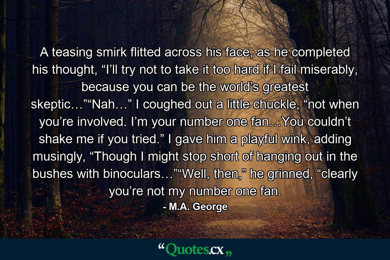 A teasing smirk flitted across his face, as he completed his thought, “I’ll try not to take it too hard if I fail miserably, because you can be the world’s greatest skeptic…”“Nah…” I coughed out a little chuckle, “not when you’re involved. I’m your number one fan…You couldn’t shake me if you tried.” I gave him a playful wink, adding musingly, “Though I might stop short of hanging out in the bushes with binoculars…”“Well, then,” he grinned, “clearly you’re not my number one fan. - Quote by M.A. George