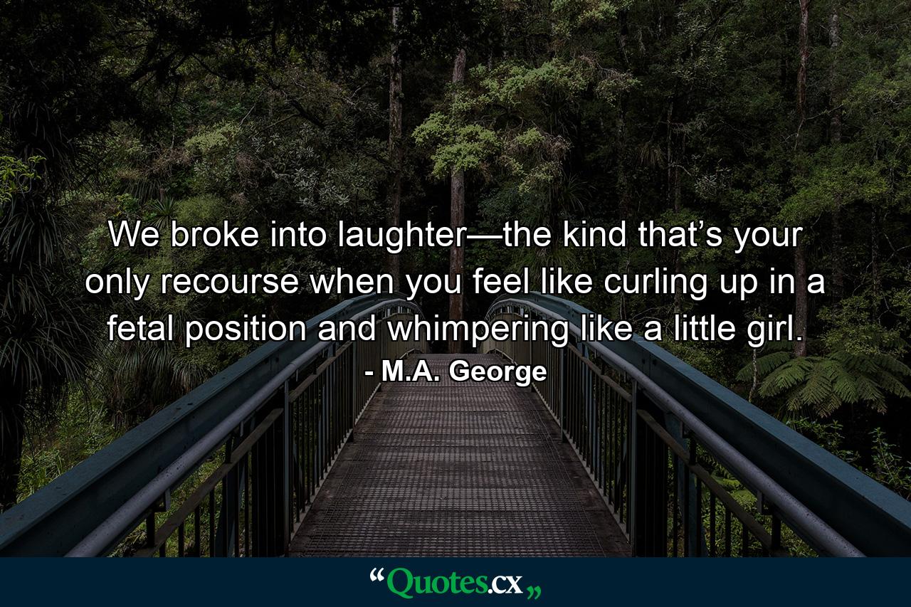 We broke into laughter—the kind that’s your only recourse when you feel like curling up in a fetal position and whimpering like a little girl. - Quote by M.A. George