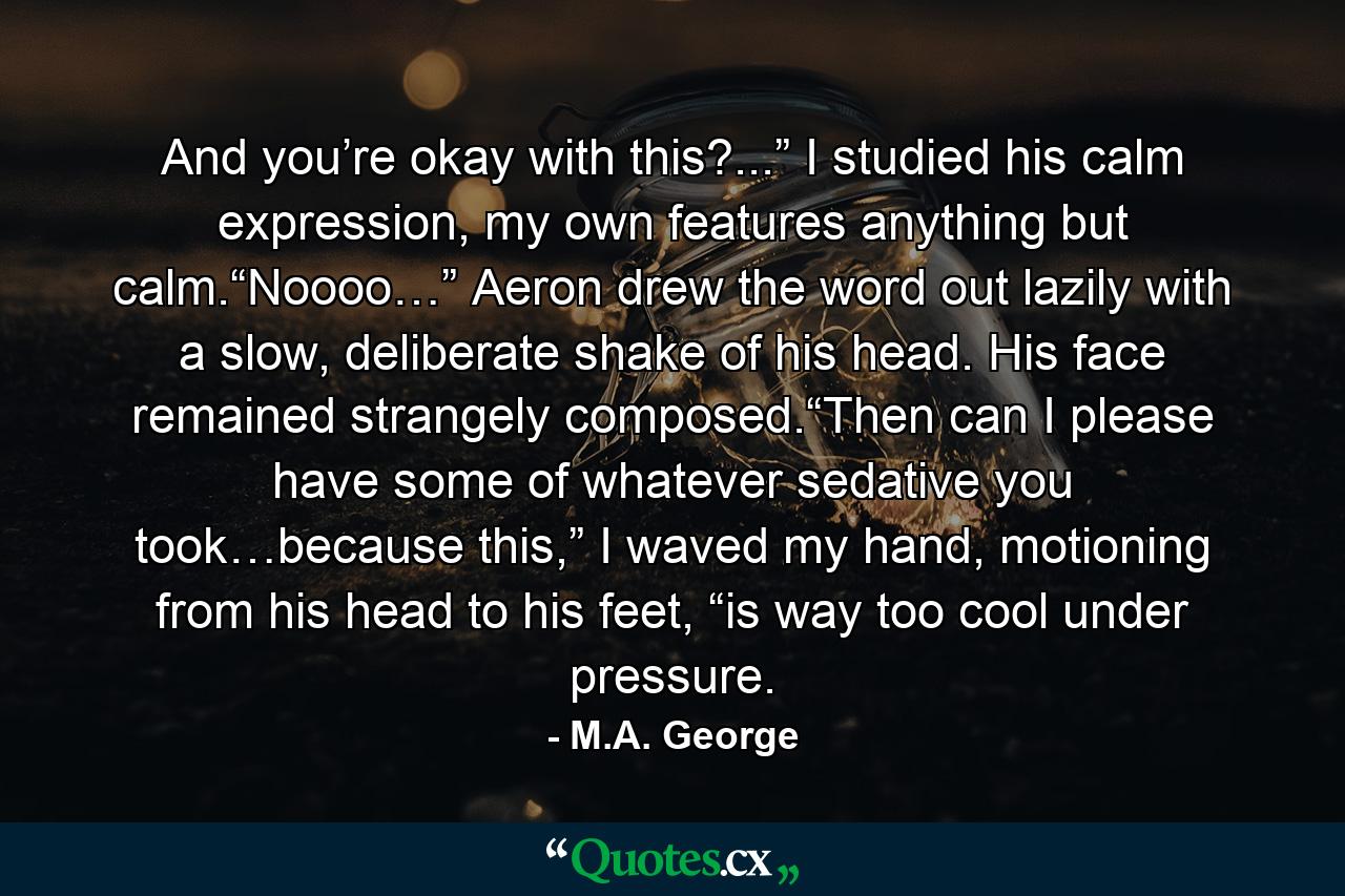 And you’re okay with this?...” I studied his calm expression, my own features anything but calm.“Noooo…” Aeron drew the word out lazily with a slow, deliberate shake of his head. His face remained strangely composed.“Then can I please have some of whatever sedative you took…because this,” I waved my hand, motioning from his head to his feet, “is way too cool under pressure. - Quote by M.A. George