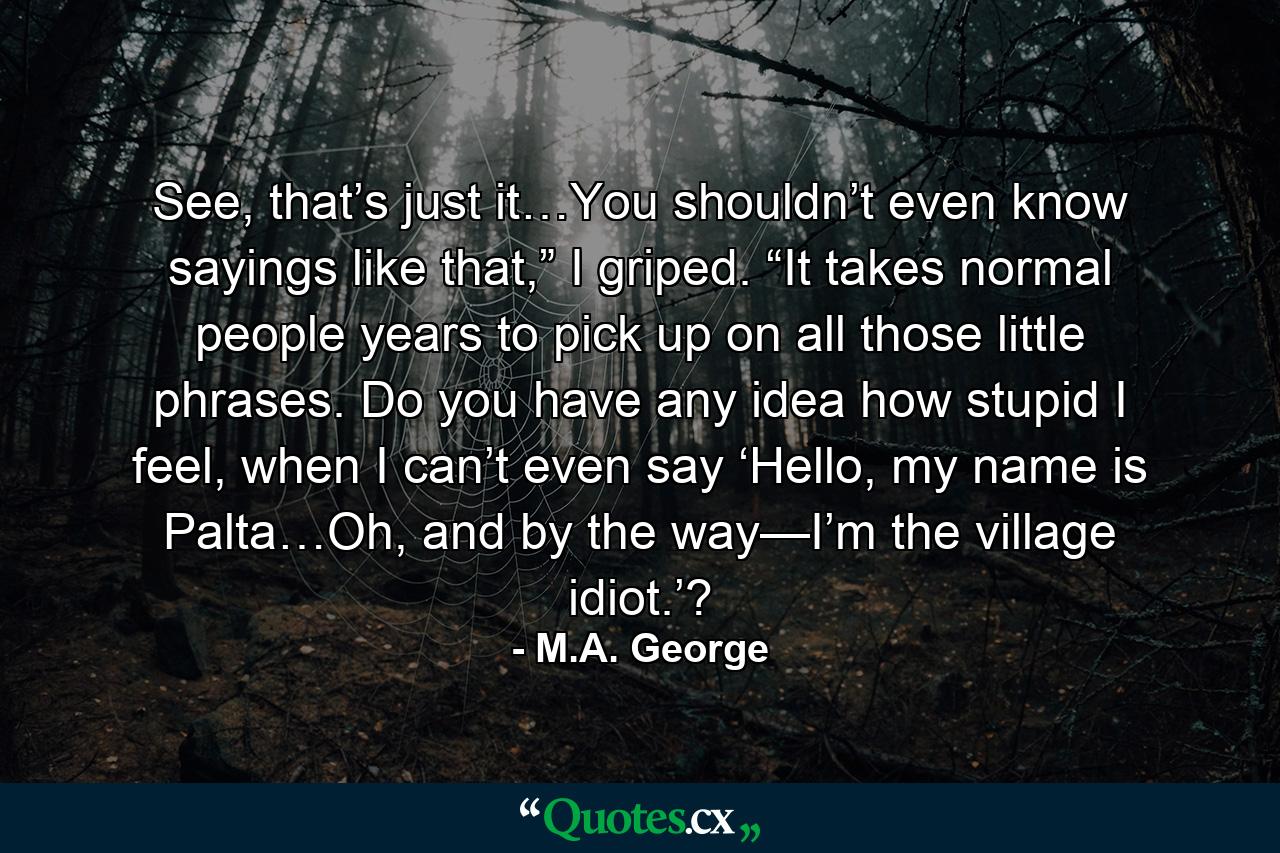 See, that’s just it…You shouldn’t even know sayings like that,” I griped. “It takes normal people years to pick up on all those little phrases. Do you have any idea how stupid I feel, when I can’t even say ‘Hello, my name is Palta…Oh, and by the way—I’m the village idiot.’? - Quote by M.A. George