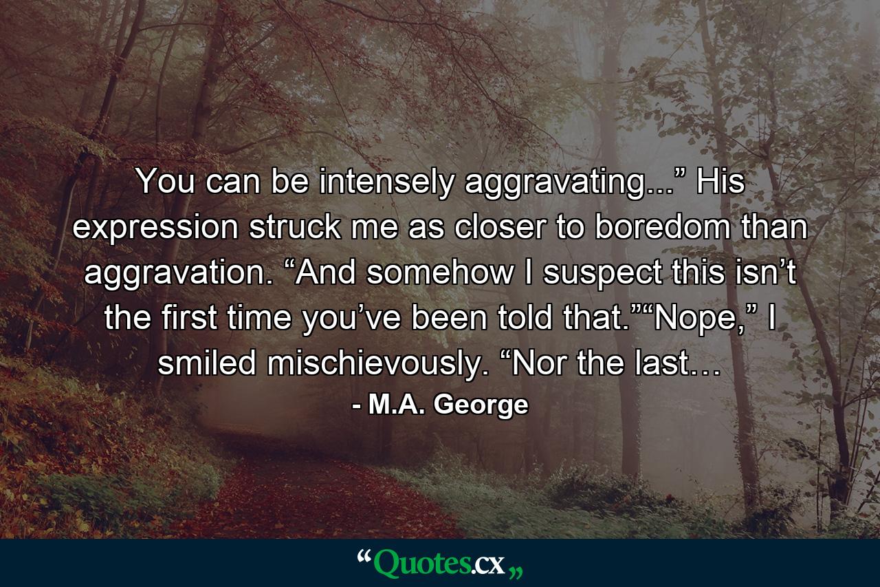 You can be intensely aggravating...” His expression struck me as closer to boredom than aggravation. “And somehow I suspect this isn’t the first time you’ve been told that.”“Nope,” I smiled mischievously. “Nor the last… - Quote by M.A. George