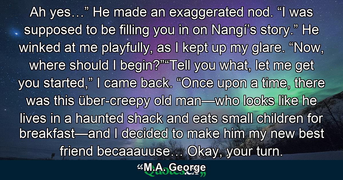 Ah yes…” He made an exaggerated nod. “I was supposed to be filling you in on Nangí’s story.” He winked at me playfully, as I kept up my glare. “Now, where should I begin?”“Tell you what, let me get you started,” I came back. “Once upon a time, there was this über-creepy old man—who looks like he lives in a haunted shack and eats small children for breakfast—and I decided to make him my new best friend becaaauuse… Okay, your turn. - Quote by M.A. George