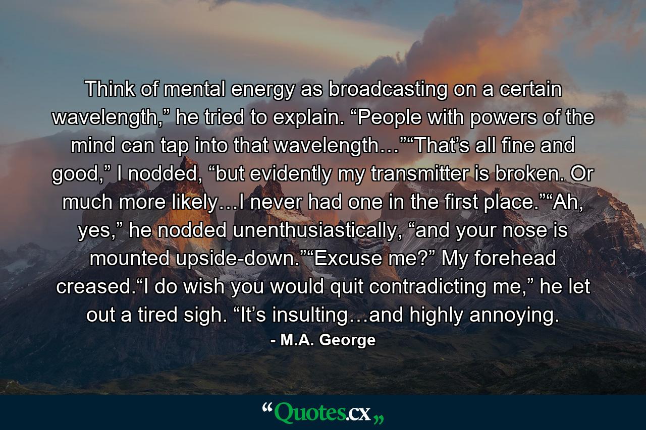 Think of mental energy as broadcasting on a certain wavelength,” he tried to explain. “People with powers of the mind can tap into that wavelength…”“That’s all fine and good,” I nodded, “but evidently my transmitter is broken. Or much more likely…I never had one in the first place.”“Ah, yes,” he nodded unenthusiastically, “and your nose is mounted upside-down.”“Excuse me?” My forehead creased.“I do wish you would quit contradicting me,” he let out a tired sigh. “It’s insulting…and highly annoying. - Quote by M.A. George