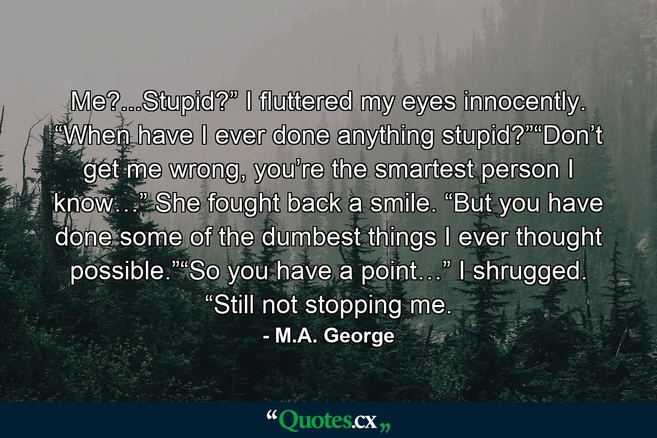 Me?...Stupid?” I fluttered my eyes innocently. “When have I ever done anything stupid?”“Don’t get me wrong, you’re the smartest person I know…” She fought back a smile. “But you have done some of the dumbest things I ever thought possible.”“So you have a point…” I shrugged. “Still not stopping me. - Quote by M.A. George
