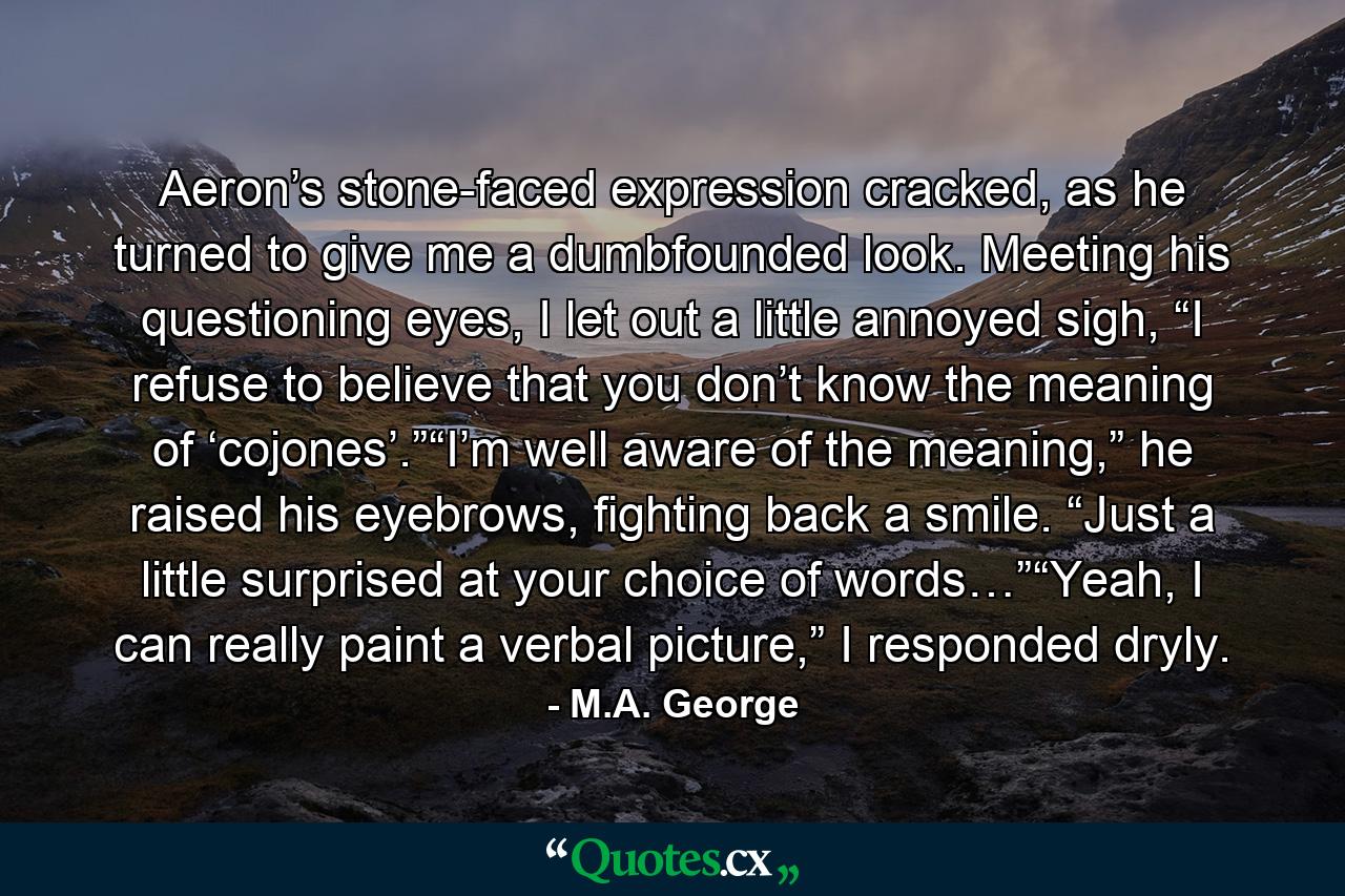 Aeron’s stone-faced expression cracked, as he turned to give me a dumbfounded look. Meeting his questioning eyes, I let out a little annoyed sigh, “I refuse to believe that you don’t know the meaning of ‘cojones’.”“I’m well aware of the meaning,” he raised his eyebrows, fighting back a smile. “Just a little surprised at your choice of words…”“Yeah, I can really paint a verbal picture,” I responded dryly. - Quote by M.A. George