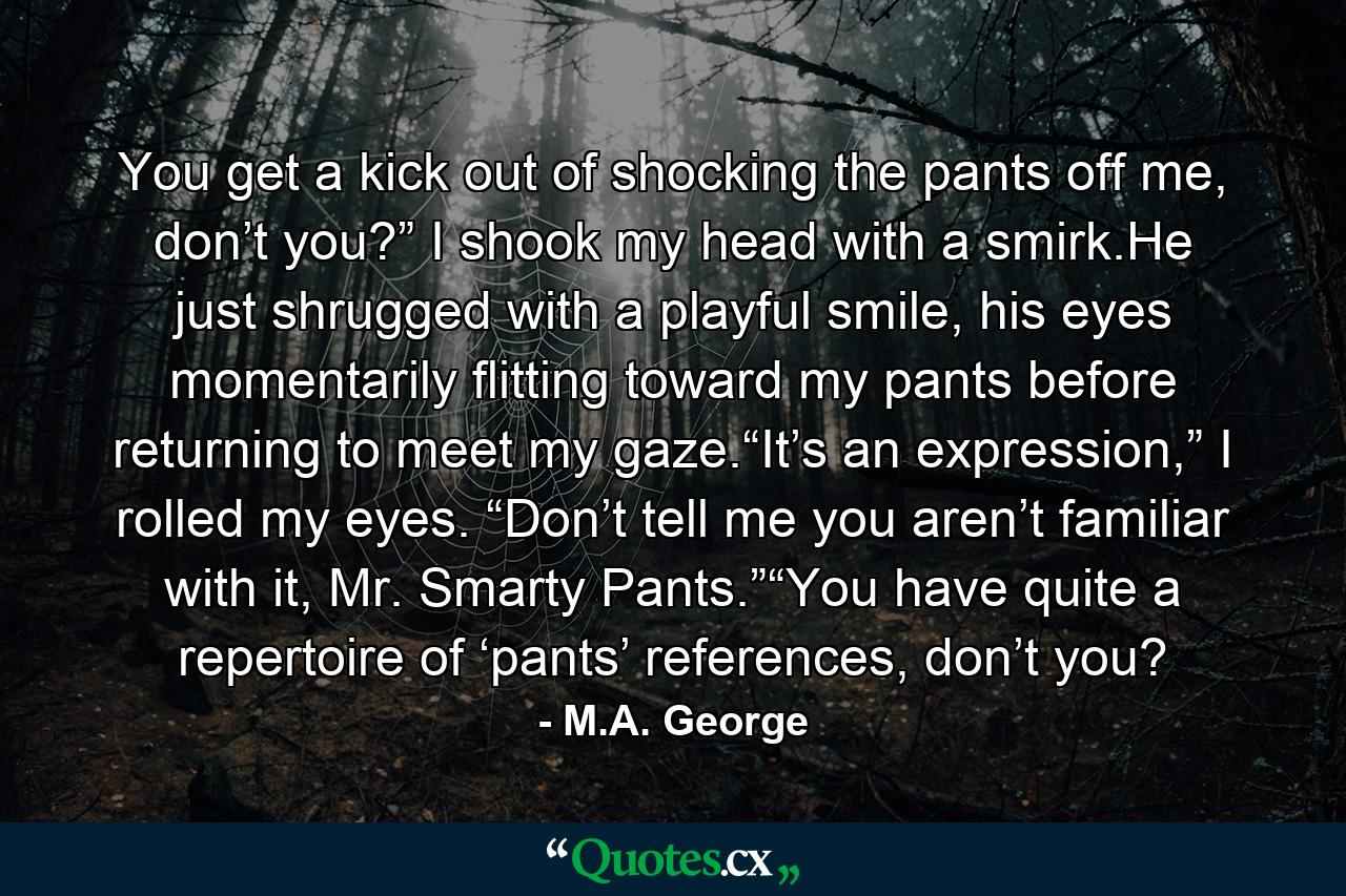 You get a kick out of shocking the pants off me, don’t you?” I shook my head with a smirk.He just shrugged with a playful smile, his eyes momentarily flitting toward my pants before returning to meet my gaze.“It’s an expression,” I rolled my eyes. “Don’t tell me you aren’t familiar with it, Mr. Smarty Pants.”“You have quite a repertoire of ‘pants’ references, don’t you? - Quote by M.A. George