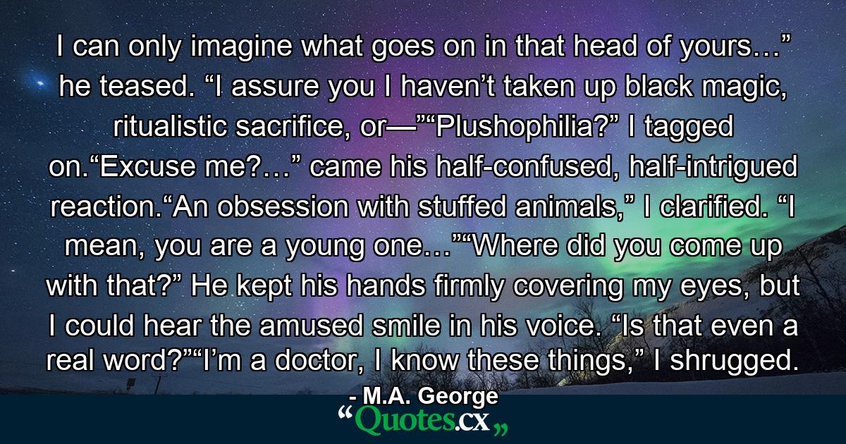 I can only imagine what goes on in that head of yours…” he teased. “I assure you I haven’t taken up black magic, ritualistic sacrifice, or—”“Plushophilia?” I tagged on.“Excuse me?…” came his half-confused, half-intrigued reaction.“An obsession with stuffed animals,” I clarified. “I mean, you are a young one…”“Where did you come up with that?” He kept his hands firmly covering my eyes, but I could hear the amused smile in his voice. “Is that even a real word?”“I’m a doctor, I know these things,” I shrugged. - Quote by M.A. George