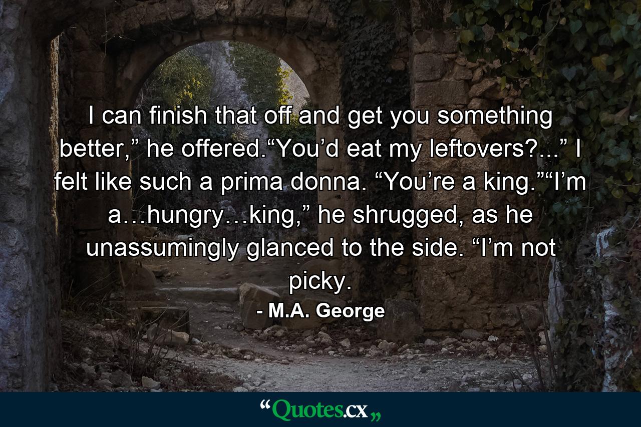 I can finish that off and get you something better,” he offered.“You’d eat my leftovers?...” I felt like such a prima donna. “You’re a king.”“I’m a…hungry…king,” he shrugged, as he unassumingly glanced to the side. “I’m not picky. - Quote by M.A. George