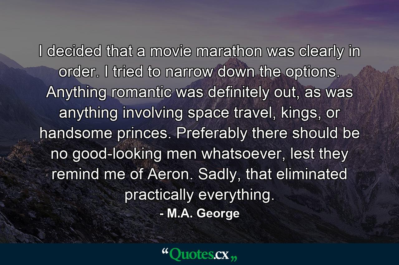 I decided that a movie marathon was clearly in order. I tried to narrow down the options. Anything romantic was definitely out, as was anything involving space travel, kings, or handsome princes. Preferably there should be no good-looking men whatsoever, lest they remind me of Aeron. Sadly, that eliminated practically everything. - Quote by M.A. George