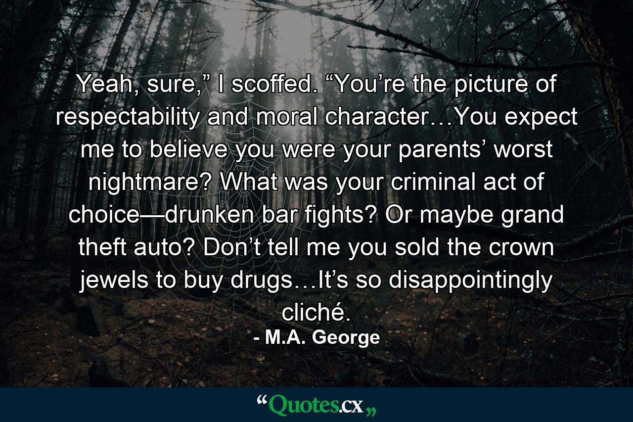 Yeah, sure,” I scoffed. “You’re the picture of respectability and moral character…You expect me to believe you were your parents’ worst nightmare? What was your criminal act of choice—drunken bar fights? Or maybe grand theft auto? Don’t tell me you sold the crown jewels to buy drugs…It’s so disappointingly cliché. - Quote by M.A. George