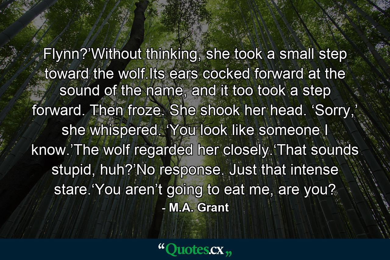 Flynn?’Without thinking, she took a small step toward the wolf.Its ears cocked forward at the sound of the name, and it too took a step forward. Then froze. She shook her head. ‘Sorry,’ she whispered. ‘You look like someone I know.’The wolf regarded her closely.‘That sounds stupid, huh?’No response. Just that intense stare.‘You aren’t going to eat me, are you? - Quote by M.A. Grant