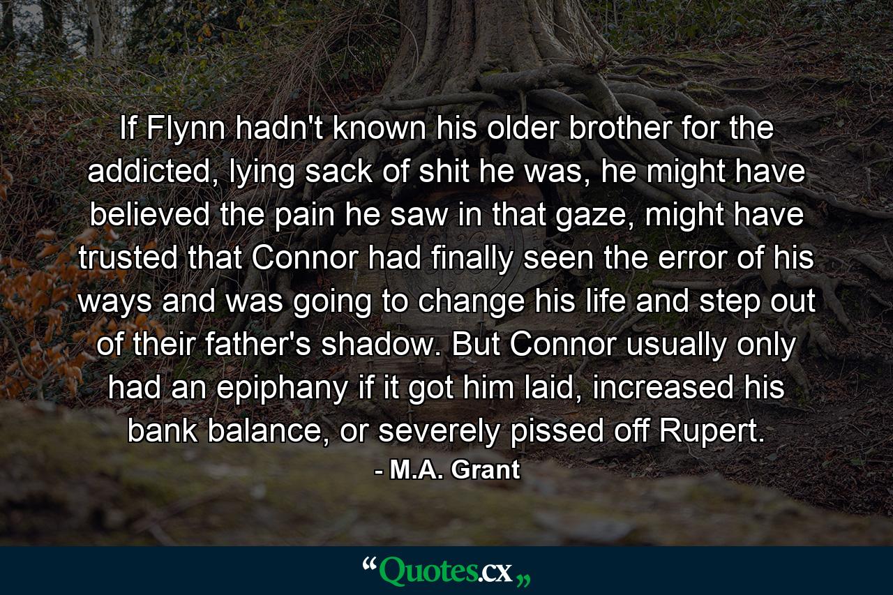 If Flynn hadn't known his older brother for the addicted, lying sack of shit he was, he might have believed the pain he saw in that gaze, might have trusted that Connor had finally seen the error of his ways and was going to change his life and step out of their father's shadow. But Connor usually only had an epiphany if it got him laid, increased his bank balance, or severely pissed off Rupert. - Quote by M.A. Grant