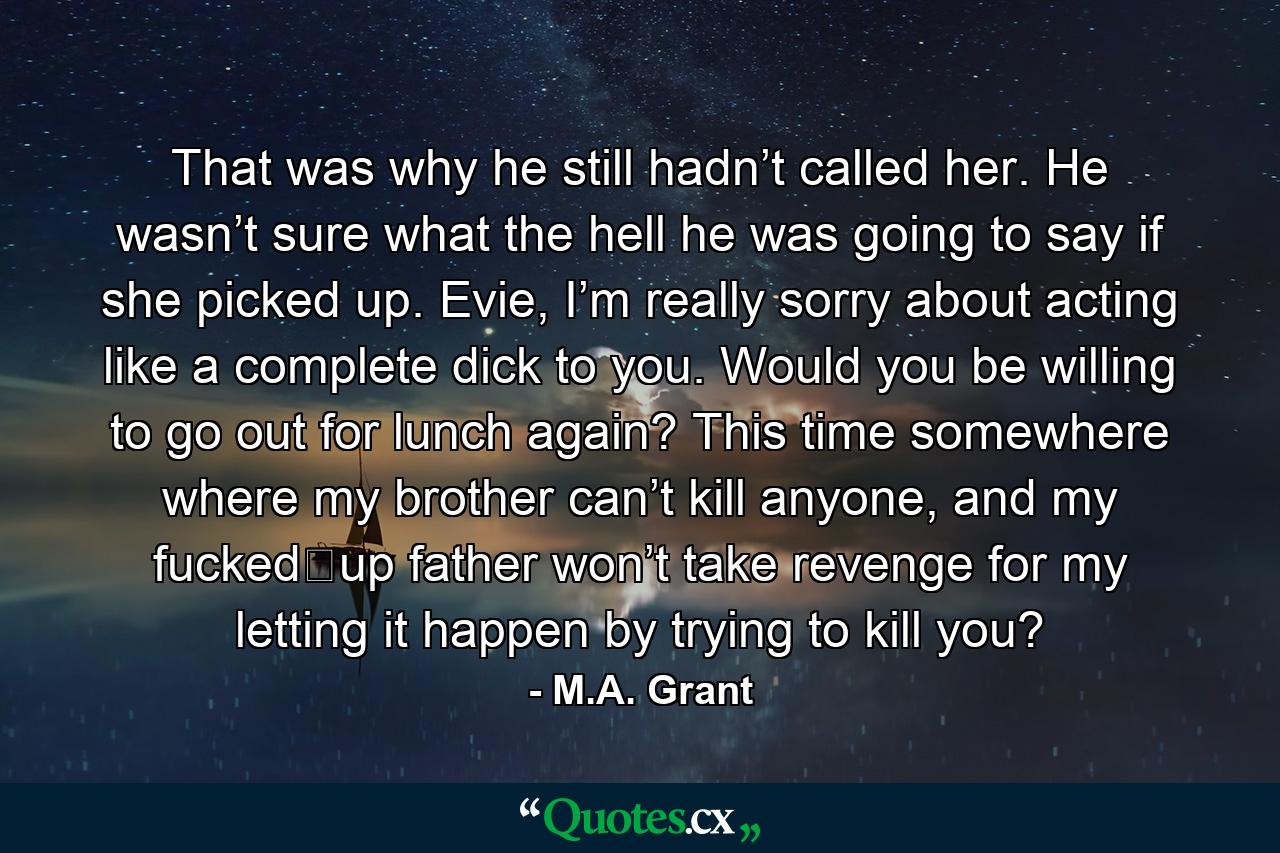 That was why he still hadn’t called her. He wasn’t sure what the hell he was going to say if she picked up. Evie, I’m really sorry about acting like a complete dick to you. Would you be willing to go out for lunch again? This time somewhere where my brother can’t kill anyone, and my fucked‐up father won’t take revenge for my letting it happen by trying to kill you? - Quote by M.A. Grant